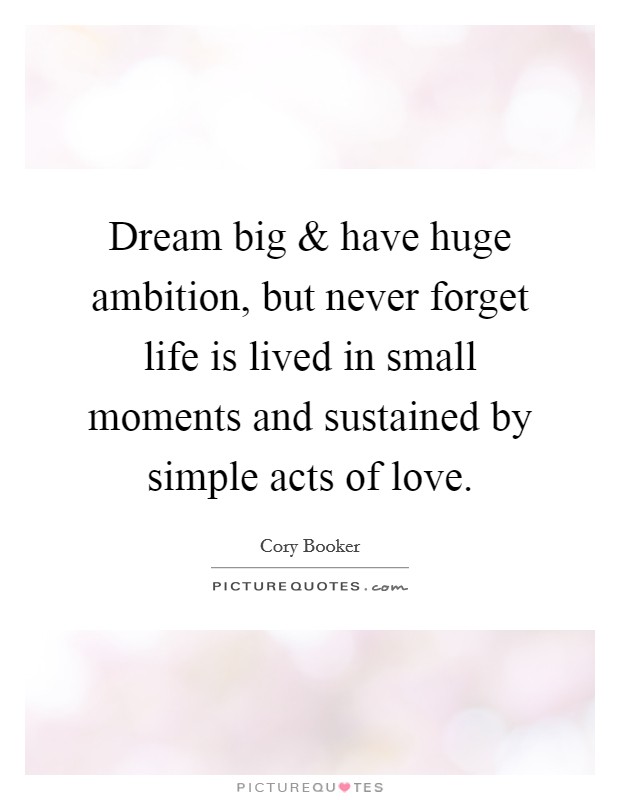 Dream big and have huge ambition, but never forget life is lived in small moments and sustained by simple acts of love. Picture Quote #1