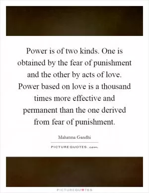 Power is of two kinds. One is obtained by the fear of punishment and the other by acts of love. Power based on love is a thousand times more effective and permanent than the one derived from fear of punishment Picture Quote #1