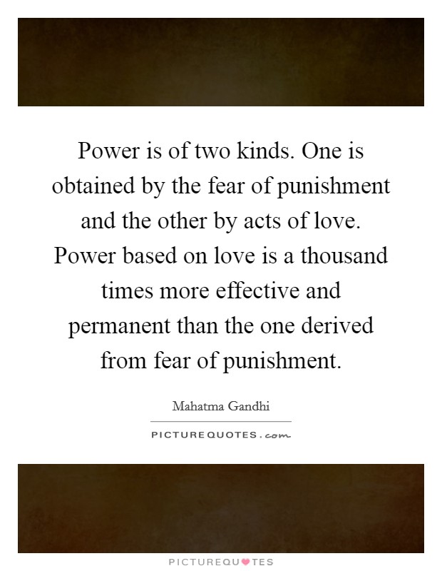 Power is of two kinds. One is obtained by the fear of punishment and the other by acts of love. Power based on love is a thousand times more effective and permanent than the one derived from fear of punishment. Picture Quote #1