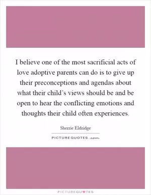 I believe one of the most sacrificial acts of love adoptive parents can do is to give up their preconceptions and agendas about what their child’s views should be and be open to hear the conflicting emotions and thoughts their child often experiences Picture Quote #1