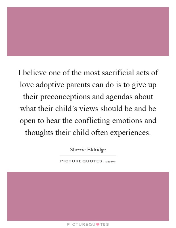 I believe one of the most sacrificial acts of love adoptive parents can do is to give up their preconceptions and agendas about what their child's views should be and be open to hear the conflicting emotions and thoughts their child often experiences. Picture Quote #1