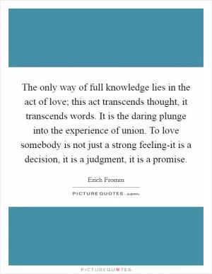 The only way of full knowledge lies in the act of love; this act transcends thought, it transcends words. It is the daring plunge into the experience of union. To love somebody is not just a strong feeling-it is a decision, it is a judgment, it is a promise Picture Quote #1