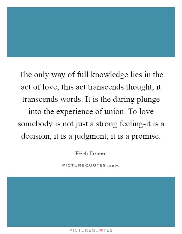 The only way of full knowledge lies in the act of love; this act transcends thought, it transcends words. It is the daring plunge into the experience of union. To love somebody is not just a strong feeling-it is a decision, it is a judgment, it is a promise. Picture Quote #1