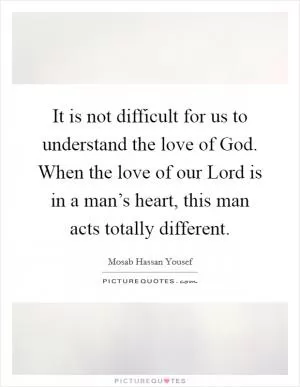 It is not difficult for us to understand the love of God. When the love of our Lord is in a man’s heart, this man acts totally different Picture Quote #1