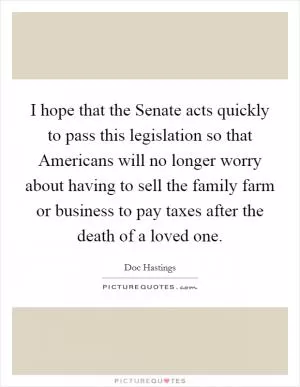 I hope that the Senate acts quickly to pass this legislation so that Americans will no longer worry about having to sell the family farm or business to pay taxes after the death of a loved one Picture Quote #1