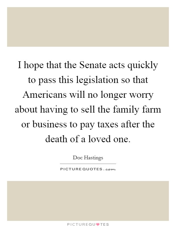 I hope that the Senate acts quickly to pass this legislation so that Americans will no longer worry about having to sell the family farm or business to pay taxes after the death of a loved one. Picture Quote #1