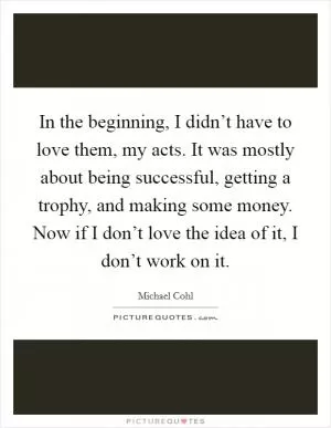 In the beginning, I didn’t have to love them, my acts. It was mostly about being successful, getting a trophy, and making some money. Now if I don’t love the idea of it, I don’t work on it Picture Quote #1