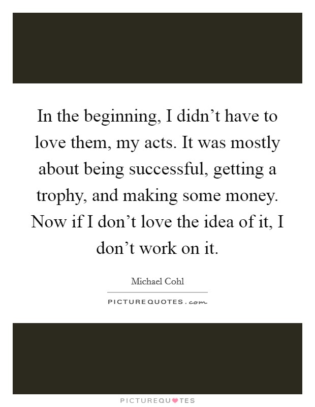 In the beginning, I didn't have to love them, my acts. It was mostly about being successful, getting a trophy, and making some money. Now if I don't love the idea of it, I don't work on it. Picture Quote #1