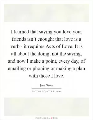 I learned that saying you love your friends isn’t enough: that love is a verb - it requires Acts of Love. It is all about the doing, not the saying, and now I make a point, every day, of emailing or phoning or making a plan with those I love Picture Quote #1
