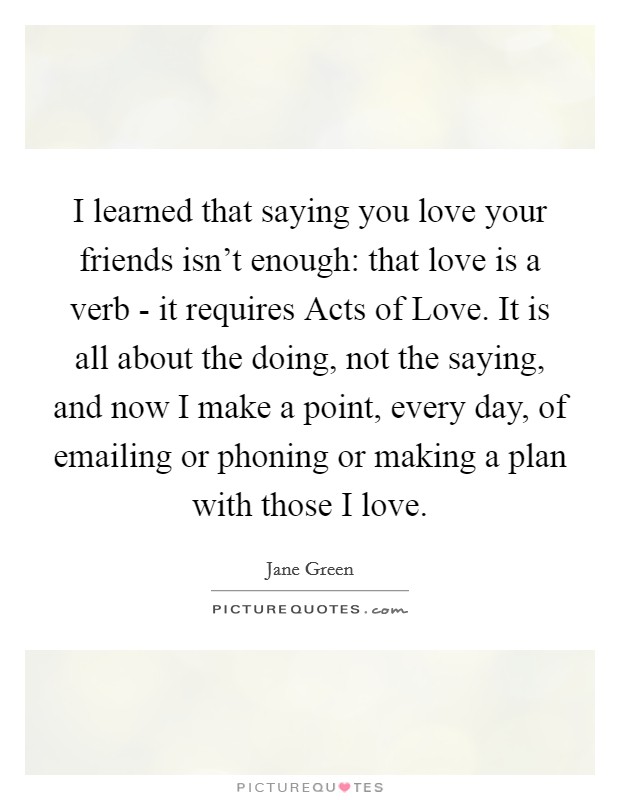 I learned that saying you love your friends isn't enough: that love is a verb - it requires Acts of Love. It is all about the doing, not the saying, and now I make a point, every day, of emailing or phoning or making a plan with those I love. Picture Quote #1