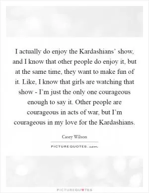 I actually do enjoy the Kardashians’ show, and I know that other people do enjoy it, but at the same time, they want to make fun of it. Like, I know that girls are watching that show - I’m just the only one courageous enough to say it. Other people are courageous in acts of war, but I’m courageous in my love for the Kardashians Picture Quote #1