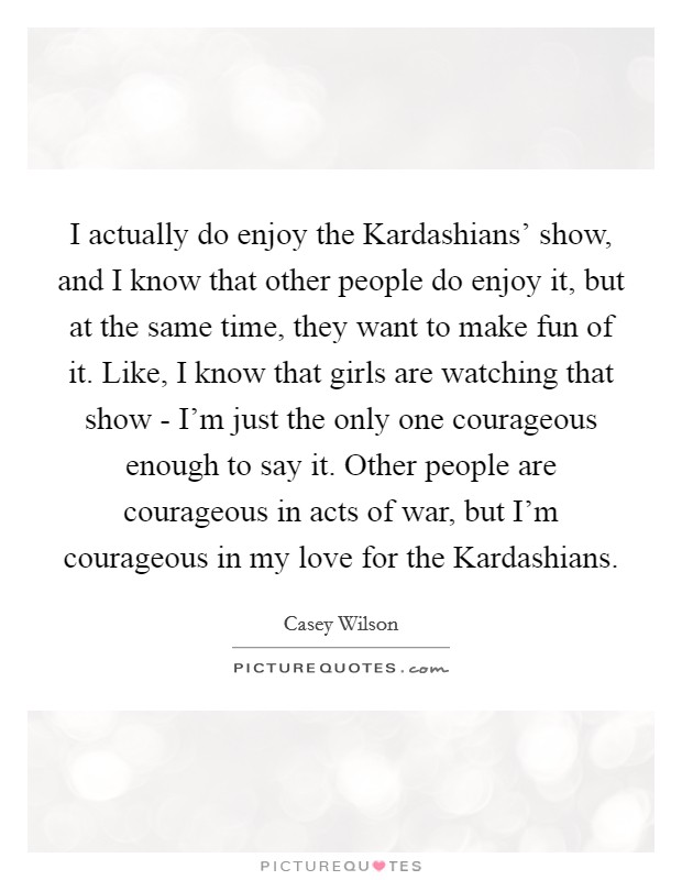 I actually do enjoy the Kardashians' show, and I know that other people do enjoy it, but at the same time, they want to make fun of it. Like, I know that girls are watching that show - I'm just the only one courageous enough to say it. Other people are courageous in acts of war, but I'm courageous in my love for the Kardashians. Picture Quote #1