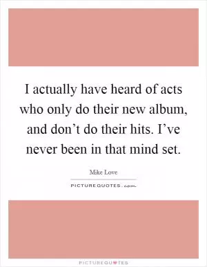 I actually have heard of acts who only do their new album, and don’t do their hits. I’ve never been in that mind set Picture Quote #1