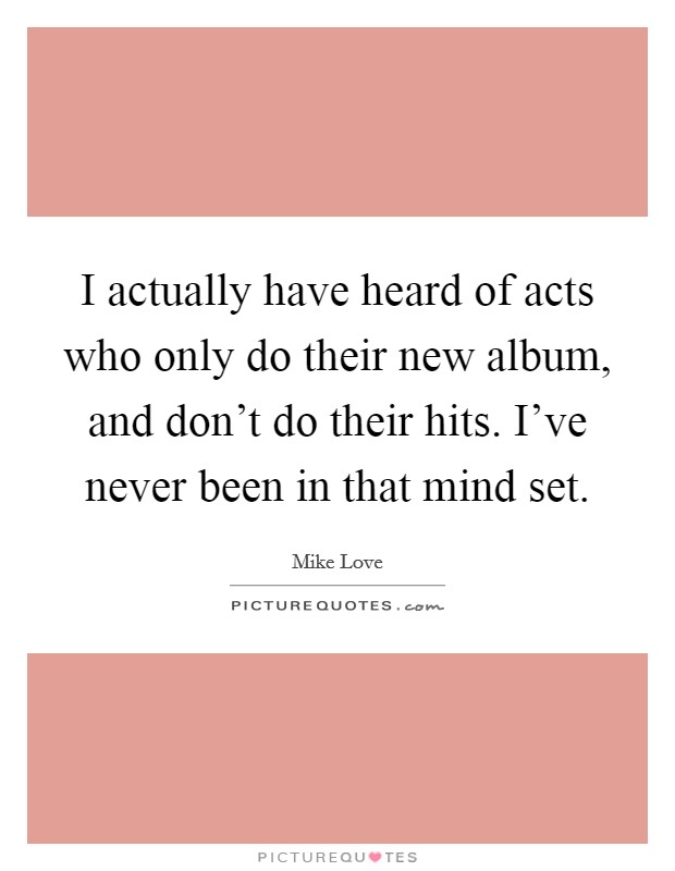 I actually have heard of acts who only do their new album, and don't do their hits. I've never been in that mind set. Picture Quote #1