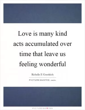 Love is many kind acts accumulated over time that leave us feeling wonderful Picture Quote #1