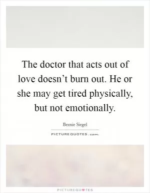The doctor that acts out of love doesn’t burn out. He or she may get tired physically, but not emotionally Picture Quote #1