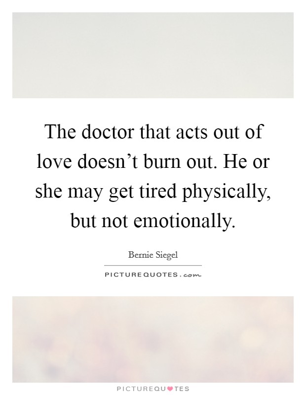 The doctor that acts out of love doesn't burn out. He or she may get tired physically, but not emotionally. Picture Quote #1