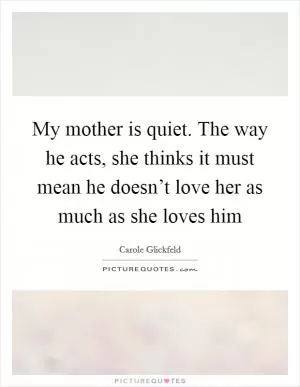 My mother is quiet. The way he acts, she thinks it must mean he doesn’t love her as much as she loves him Picture Quote #1