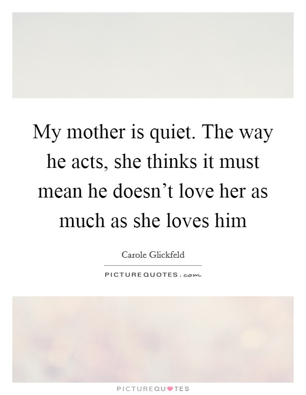 My mother is quiet. The way he acts, she thinks it must mean he doesn't love her as much as she loves him Picture Quote #1
