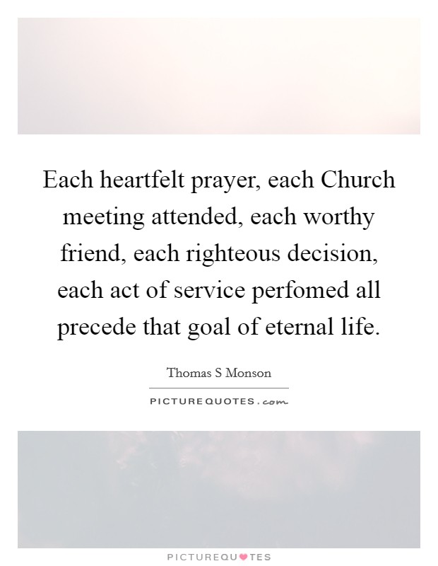 Each heartfelt prayer, each Church meeting attended, each worthy friend, each righteous decision, each act of service perfomed all precede that goal of eternal life. Picture Quote #1