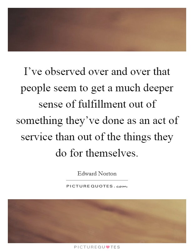 I've observed over and over that people seem to get a much deeper sense of fulfillment out of something they've done as an act of service than out of the things they do for themselves. Picture Quote #1