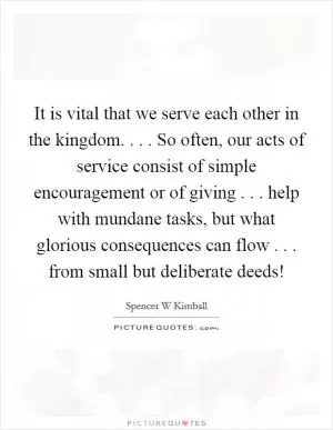 It is vital that we serve each other in the kingdom. . . . So often, our acts of service consist of simple encouragement or of giving . . . help with mundane tasks, but what glorious consequences can flow . . . from small but deliberate deeds! Picture Quote #1
