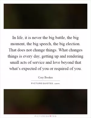In life, it is never the big battle, the big moment, the big speech, the big election. That does not change things. What changes things is every day, getting up and rendering small acts of service and love beyond that what’s expected of you or required of you Picture Quote #1