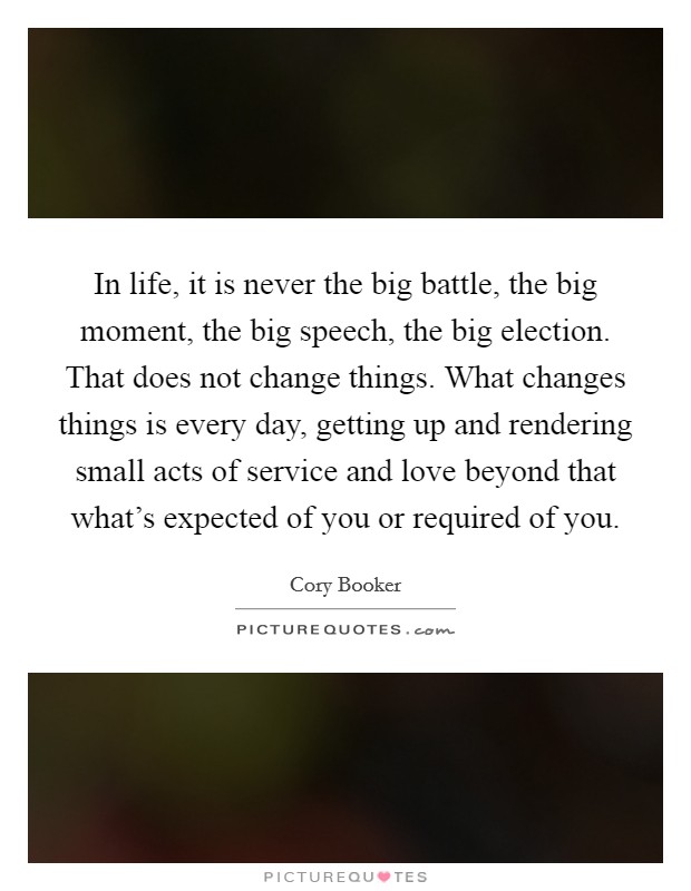 In life, it is never the big battle, the big moment, the big speech, the big election. That does not change things. What changes things is every day, getting up and rendering small acts of service and love beyond that what's expected of you or required of you. Picture Quote #1