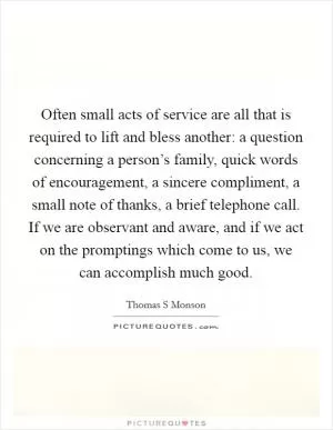 Often small acts of service are all that is required to lift and bless another: a question concerning a person’s family, quick words of encouragement, a sincere compliment, a small note of thanks, a brief telephone call. If we are observant and aware, and if we act on the promptings which come to us, we can accomplish much good Picture Quote #1