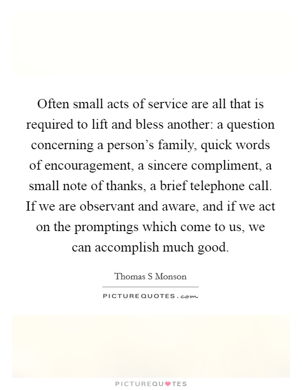 Often small acts of service are all that is required to lift and bless another: a question concerning a person's family, quick words of encouragement, a sincere compliment, a small note of thanks, a brief telephone call. If we are observant and aware, and if we act on the promptings which come to us, we can accomplish much good. Picture Quote #1