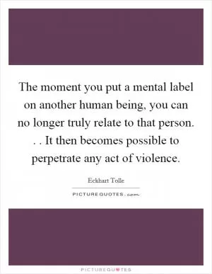 The moment you put a mental label on another human being, you can no longer truly relate to that person. . . It then becomes possible to perpetrate any act of violence Picture Quote #1