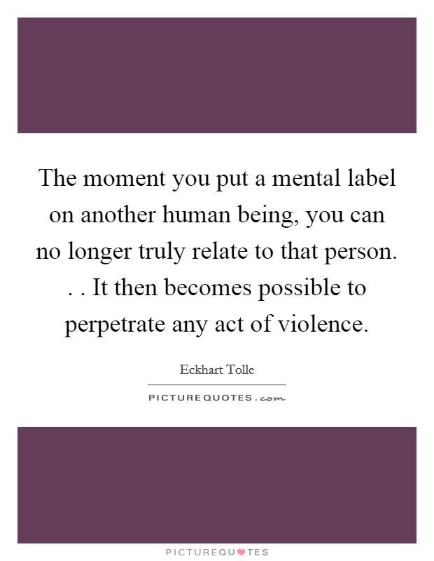 The moment you put a mental label on another human being, you can no longer truly relate to that person. . . It then becomes possible to perpetrate any act of violence. Picture Quote #1