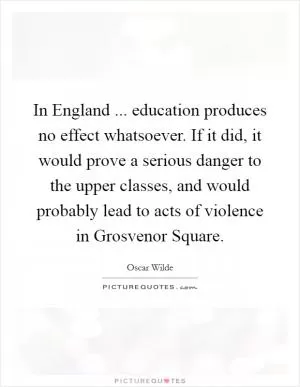 In England ... education produces no effect whatsoever. If it did, it would prove a serious danger to the upper classes, and would probably lead to acts of violence in Grosvenor Square Picture Quote #1