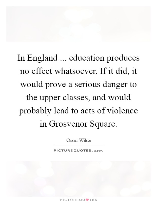 In England ... education produces no effect whatsoever. If it did, it would prove a serious danger to the upper classes, and would probably lead to acts of violence in Grosvenor Square. Picture Quote #1