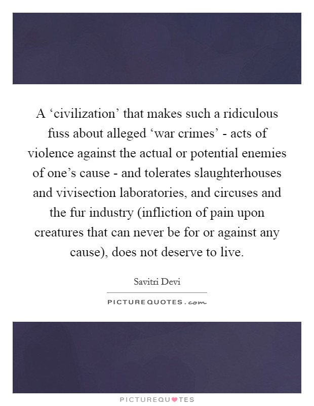 A ‘civilization' that makes such a ridiculous fuss about alleged ‘war crimes' - acts of violence against the actual or potential enemies of one's cause - and tolerates slaughterhouses and vivisection laboratories, and circuses and the fur industry (infliction of pain upon creatures that can never be for or against any cause), does not deserve to live. Picture Quote #1