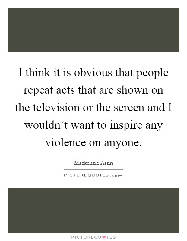 I think it is obvious that people repeat acts that are shown on the television or the screen and I wouldn't want to inspire any violence on anyone. Picture Quote #1