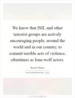 We know that ISIL and other terrorist groups are actively encouraging people, around the world and in our country, to commit terrible acts of violence, oftentimes as lone-wolf actors Picture Quote #1