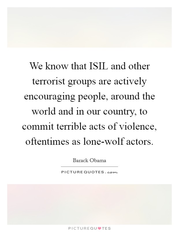 We know that ISIL and other terrorist groups are actively encouraging people, around the world and in our country, to commit terrible acts of violence, oftentimes as lone-wolf actors. Picture Quote #1