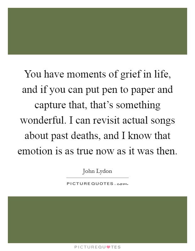 You have moments of grief in life, and if you can put pen to paper and capture that, that's something wonderful. I can revisit actual songs about past deaths, and I know that emotion is as true now as it was then. Picture Quote #1