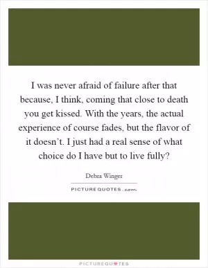 I was never afraid of failure after that because, I think, coming that close to death you get kissed. With the years, the actual experience of course fades, but the flavor of it doesn’t. I just had a real sense of what choice do I have but to live fully? Picture Quote #1