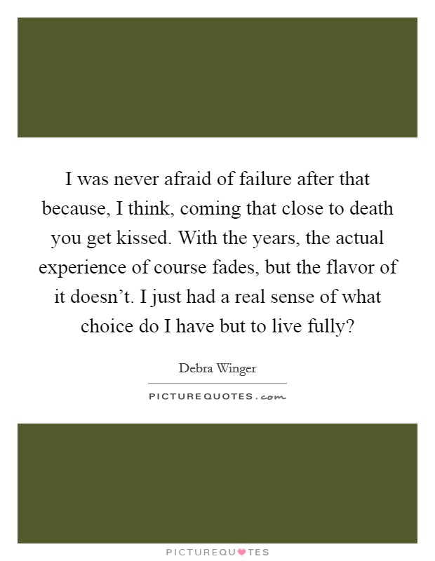 I was never afraid of failure after that because, I think, coming that close to death you get kissed. With the years, the actual experience of course fades, but the flavor of it doesn’t. I just had a real sense of what choice do I have but to live fully? Picture Quote #1