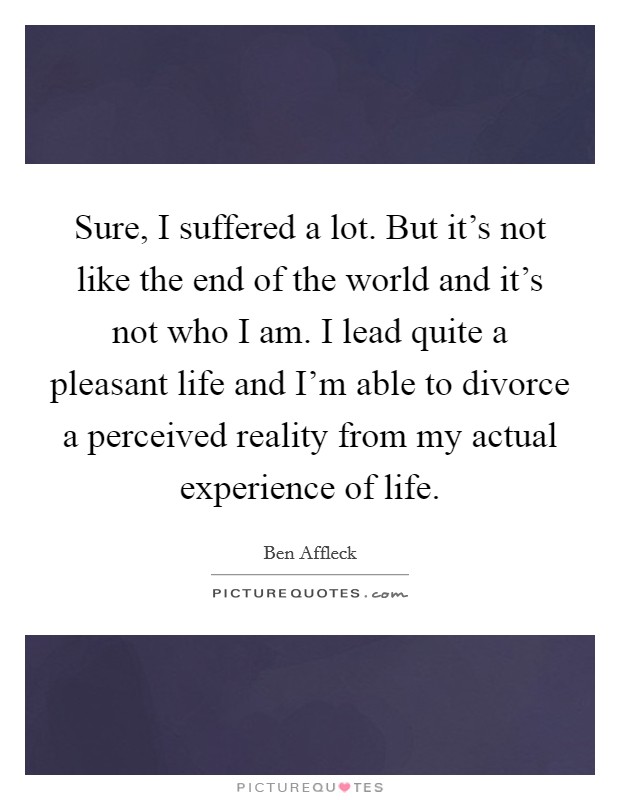 Sure, I suffered a lot. But it's not like the end of the world and it's not who I am. I lead quite a pleasant life and I'm able to divorce a perceived reality from my actual experience of life. Picture Quote #1