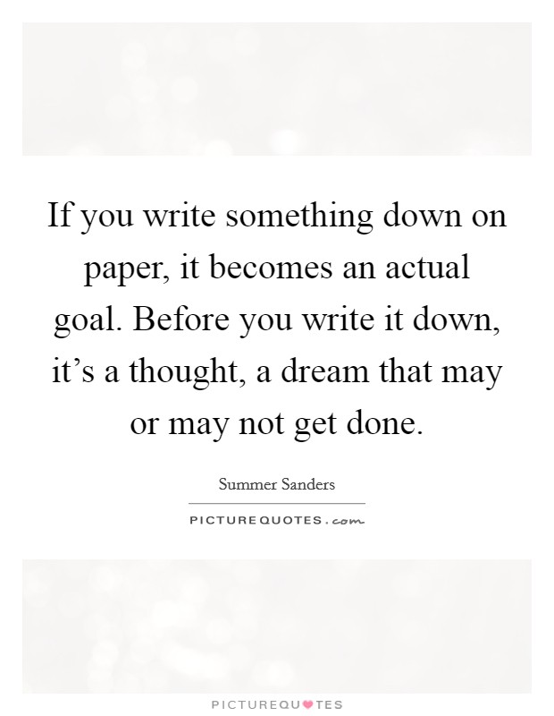 If you write something down on paper, it becomes an actual goal. Before you write it down, it's a thought, a dream that may or may not get done. Picture Quote #1