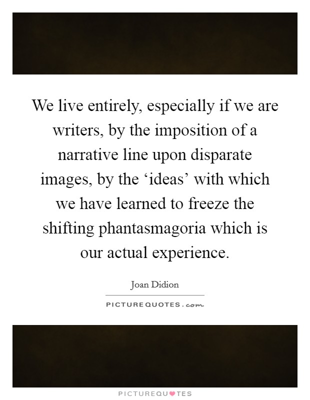We live entirely, especially if we are writers, by the imposition of a narrative line upon disparate images, by the ‘ideas' with which we have learned to freeze the shifting phantasmagoria which is our actual experience. Picture Quote #1