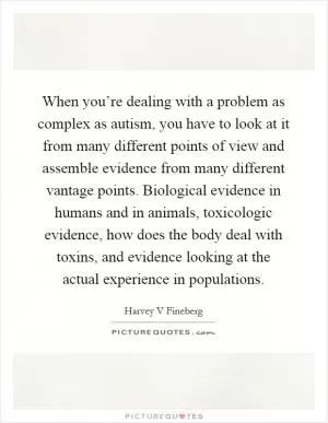 When you’re dealing with a problem as complex as autism, you have to look at it from many different points of view and assemble evidence from many different vantage points. Biological evidence in humans and in animals, toxicologic evidence, how does the body deal with toxins, and evidence looking at the actual experience in populations Picture Quote #1