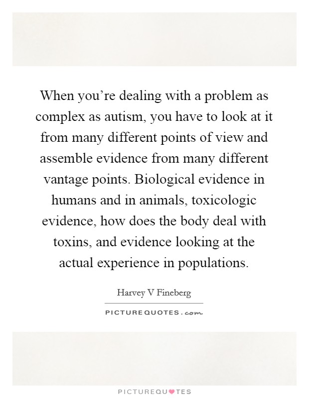 When you're dealing with a problem as complex as autism, you have to look at it from many different points of view and assemble evidence from many different vantage points. Biological evidence in humans and in animals, toxicologic evidence, how does the body deal with toxins, and evidence looking at the actual experience in populations. Picture Quote #1