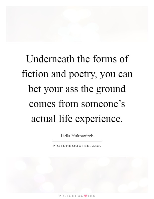 Underneath the forms of fiction and poetry, you can bet your ass the ground comes from someone's actual life experience. Picture Quote #1