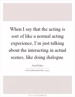 When I say that the acting is sort of like a normal acting experience, I’m just talking about the interacting in actual scenes, like doing dialogue Picture Quote #1