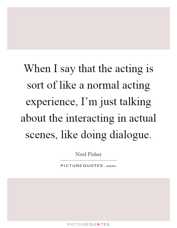 When I say that the acting is sort of like a normal acting experience, I'm just talking about the interacting in actual scenes, like doing dialogue. Picture Quote #1