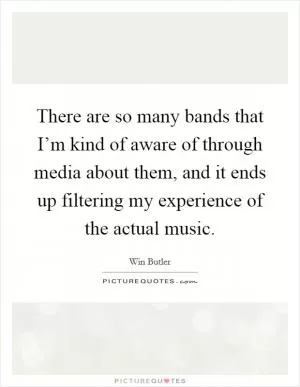There are so many bands that I’m kind of aware of through media about them, and it ends up filtering my experience of the actual music Picture Quote #1